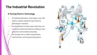 The Industrial Revolution
A Turning Point in Technology
• The Industrial Revolution, which began in the 18th
century, marked a significant leap forward in
technological innovation.
• The development of steam power, electricity, and
machinery transformed industries, leading to mass
production and increased productivity.
• This era gave rise to modern transportation,
communication, and manufacturing systems.
Photo by Pexels
 
