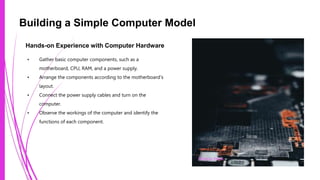 Building a Simple Computer Model
Hands-on Experience with Computer Hardware
• Gather basic computer components, such as a
motherboard, CPU, RAM, and a power supply.
• Arrange the components according to the motherboard's
layout.
• Connect the power supply cables and turn on the
computer.
• Observe the workings of the computer and identify the
functions of each component.
Photo by Pexels
 