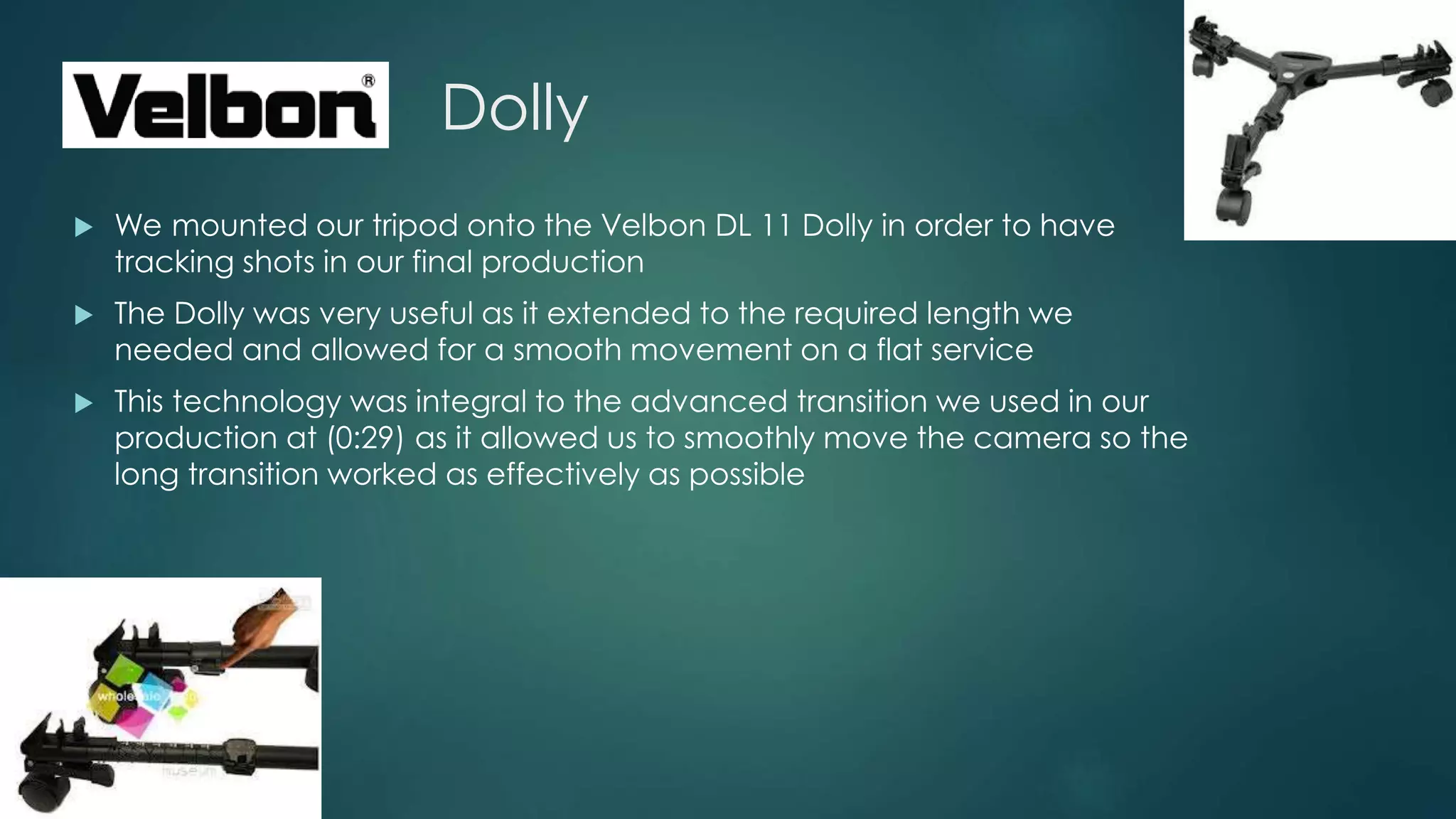 Dolly
 We mounted our tripod onto the Velbon DL 11 Dolly in order to have
tracking shots in our final production
 The Dolly was very useful as it extended to the required length we
needed and allowed for a smooth movement on a flat service
 This technology was integral to the advanced transition we used in our
production at (0:29) as it allowed us to smoothly move the camera so the
long transition worked as effectively as possible
 