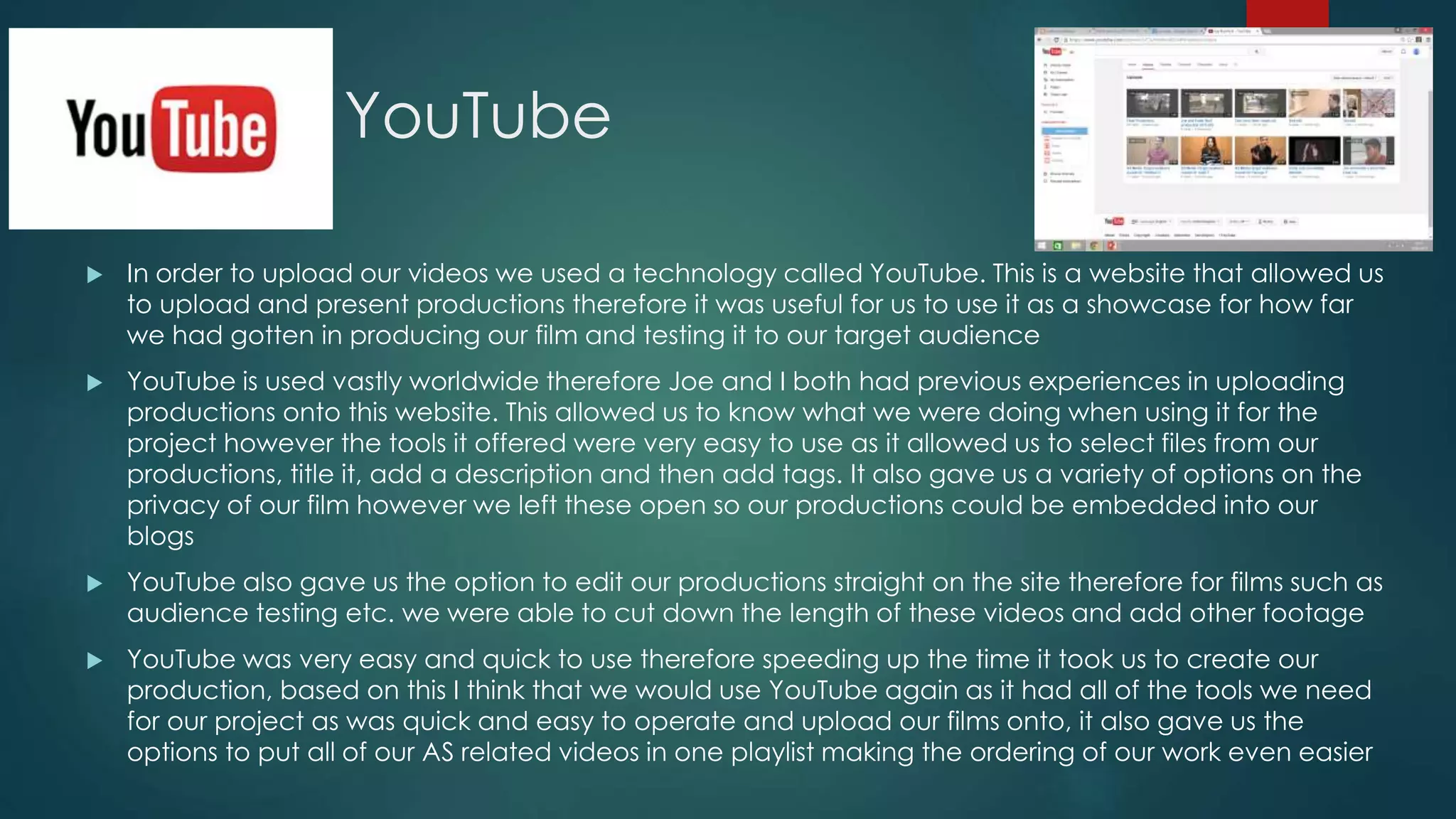 YouTube
 In order to upload our videos we used a technology called YouTube. This is a website that allowed us
to upload and present productions therefore it was useful for us to use it as a showcase for how far
we had gotten in producing our film and testing it to our target audience
 YouTube is used vastly worldwide therefore Joe and I both had previous experiences in uploading
productions onto this website. This allowed us to know what we were doing when using it for the
project however the tools it offered were very easy to use as it allowed us to select files from our
productions, title it, add a description and then add tags. It also gave us a variety of options on the
privacy of our film however we left these open so our productions could be embedded into our
blogs
 YouTube also gave us the option to edit our productions straight on the site therefore for films such as
audience testing etc. we were able to cut down the length of these videos and add other footage
 YouTube was very easy and quick to use therefore speeding up the time it took us to create our
production, based on this I think that we would use YouTube again as it had all of the tools we need
for our project as was quick and easy to operate and upload our films onto, it also gave us the
options to put all of our AS related videos in one playlist making the ordering of our work even easier
 