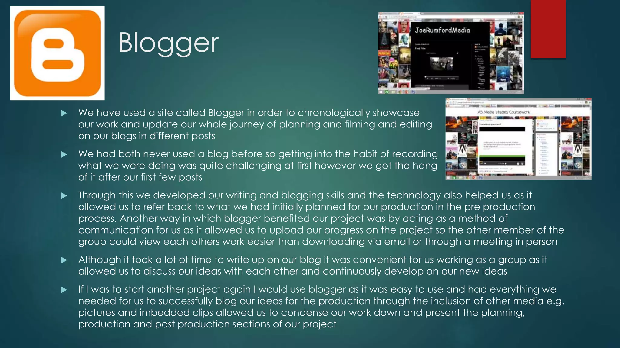 Blogger
 We have used a site called Blogger in order to chronologically showcase
our work and update our whole journey of planning and filming and editing
on our blogs in different posts
 We had both never used a blog before so getting into the habit of recording
what we were doing was quite challenging at first however we got the hang
of it after our first few posts
 Through this we developed our writing and blogging skills and the technology also helped us as it
allowed us to refer back to what we had initially planned for our production in the pre production
process. Another way in which blogger benefited our project was by acting as a method of
communication for us as it allowed us to upload our progress on the project so the other member of the
group could view each others work easier than downloading via email or through a meeting in person
 Although it took a lot of time to write up on our blog it was convenient for us working as a group as it
allowed us to discuss our ideas with each other and continuously develop on our new ideas
 If I was to start another project again I would use blogger as it was easy to use and had everything we
needed for us to successfully blog our ideas for the production through the inclusion of other media e.g.
pictures and imbedded clips allowed us to condense our work down and present the planning,
production and post production sections of our project
 