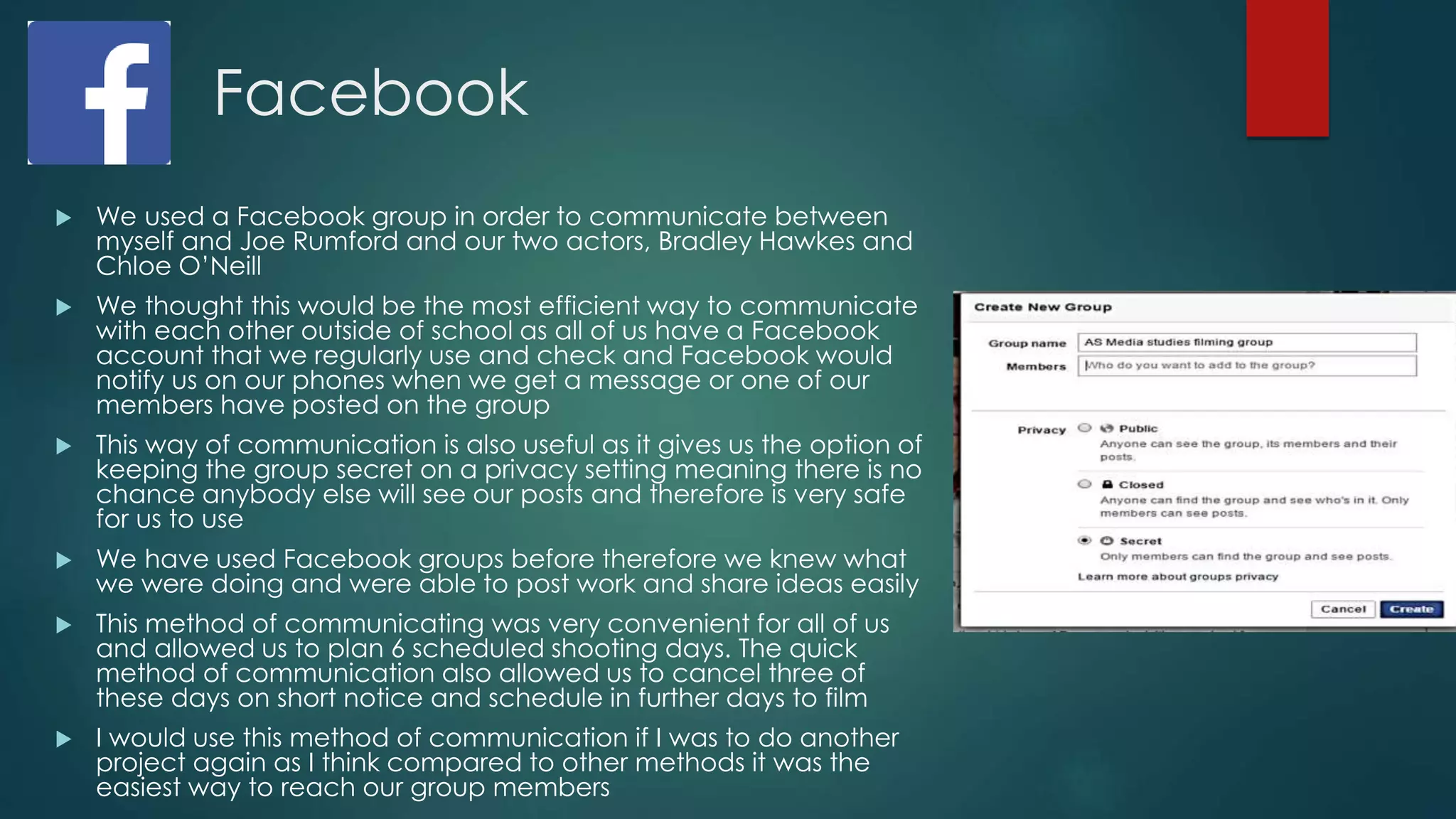 Facebook
 We used a Facebook group in order to communicate between
myself and Joe Rumford and our two actors, Bradley Hawkes and
Chloe O’Neill
 We thought this would be the most efficient way to communicate
with each other outside of school as all of us have a Facebook
account that we regularly use and check and Facebook would
notify us on our phones when we get a message or one of our
members have posted on the group
 This way of communication is also useful as it gives us the option of
keeping the group secret on a privacy setting meaning there is no
chance anybody else will see our posts and therefore is very safe
for us to use
 We have used Facebook groups before therefore we knew what
we were doing and were able to post work and share ideas easily
 This method of communicating was very convenient for all of us
and allowed us to plan 6 scheduled shooting days. The quick
method of communication also allowed us to cancel three of
these days on short notice and schedule in further days to film
 I would use this method of communication if I was to do another
project again as I think compared to other methods it was the
easiest way to reach our group members
 