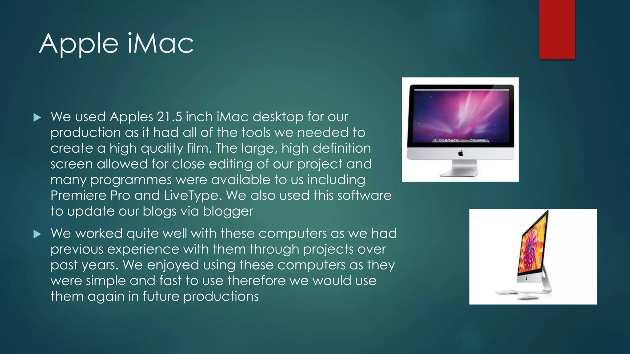 Apple iMac
 We used Apples 21.5 inch iMac desktop for our
production as it had all of the tools we needed to
create a high quality film. The large, high definition
screen allowed for close editing of our project and
many programmes were available to us including
Premiere Pro and LiveType. We also used this software
to update our blogs via blogger
 We worked quite well with these computers as we had
previous experience with them through projects over
past years. We enjoyed using these computers as they
were simple and fast to use therefore we would use
them again in future productions
 