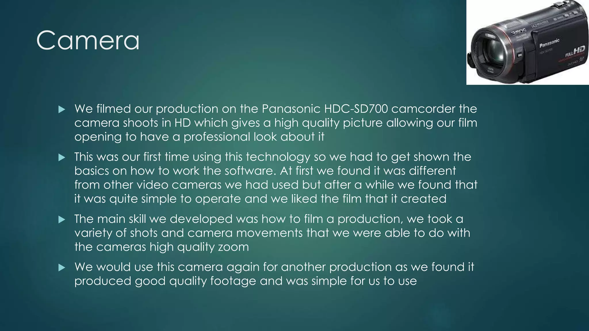 Camera
 We filmed our production on the Panasonic HDC-SD700 camcorder the
camera shoots in HD which gives a high quality picture allowing our film
opening to have a professional look about it
 This was our first time using this technology so we had to get shown the
basics on how to work the software. At first we found it was different
from other video cameras we had used but after a while we found that
it was quite simple to operate and we liked the film that it created
 The main skill we developed was how to film a production, we took a
variety of shots and camera movements that we were able to do with
the cameras high quality zoom
 We would use this camera again for another production as we found it
produced good quality footage and was simple for us to use
 