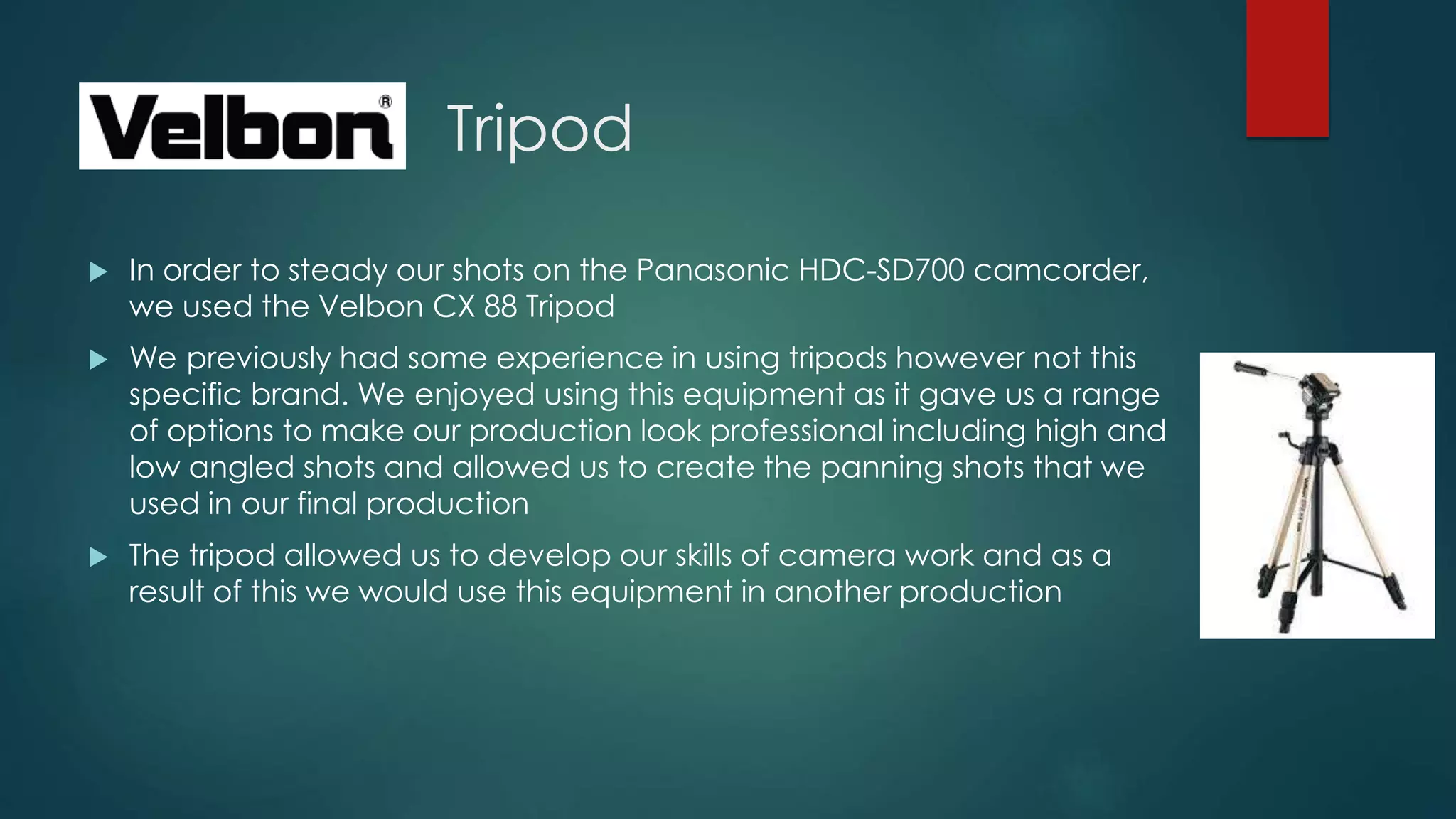 Tripod
 In order to steady our shots on the Panasonic HDC-SD700 camcorder,
we used the Velbon CX 88 Tripod
 We previously had some experience in using tripods however not this
specific brand. We enjoyed using this equipment as it gave us a range
of options to make our production look professional including high and
low angled shots and allowed us to create the panning shots that we
used in our final production
 The tripod allowed us to develop our skills of camera work and as a
result of this we would use this equipment in another production
 