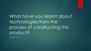 What have you learnt about
technologies from the
process of constructing this
product?
QUESTION 6
 