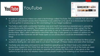 YouTube
 In order to upload our videos we used a technology called YouTube. This is a website that allowed us
to upload and present productions therefore it was useful for us to use it as a showcase for how far
we had gotten in producing our film and testing it to our target audience
 YouTube is used vastly worldwide therefore Joe and I both had previous experiences in uploading
productions onto this website. This allowed us to know what we were doing when using it for the
project however the tools it offered were very easy to use as it allowed us to select files from our
productions, title it, add a description and then add tags. It also gave us a variety of options on the
privacy of our film however we left these open so our productions could be embedded into our
blogs
 YouTube also gave us the option to edit our productions straight on the site therefore for films such as
audience testing etc. we were able to cut down the length of these videos and add other footage
 YouTube was very easy and quick to use therefore speeding up the time it took us to create our
production, based on this I think that we would use YouTube again as it had all of the tools we need
for our project as was quick and easy to operate and upload our films onto, it also gave us the
options to put all of our AS related videos in one playlist making the ordering of our work even easier
 