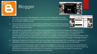 Blogger
 We have used a site called Blogger in order to chronologically showcase
our work and update our whole journey of planning and filming and editing
on our blogs in different posts
 We had both never used a blog before so getting into the habit of recording
what we were doing was quite challenging at first however we got the hang
of it after our first few posts
 Through this we developed our writing and blogging skills and the technology also helped us as it
allowed us to refer back to what we had initially planned for our production in the pre production
process. Another way in which blogger benefited our project was by acting as a method of
communication for us as it allowed us to upload our progress on the project so the other member of the
group could view each others work easier than downloading via email or through a meeting in person
 Although it took a lot of time to write up on our blog it was convenient for us working as a group as it
allowed us to discuss our ideas with each other and continuously develop on our new ideas
 If I was to start another project again I would use blogger as it was easy to use and had everything we
needed for us to successfully blog our ideas for the production through the inclusion of other media e.g.
pictures and imbedded clips allowed us to condense our work down and present the planning,
production and post production sections of our project
 