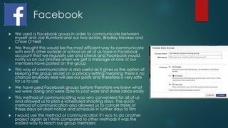 Facebook
 We used a Facebook group in order to communicate between
myself and Joe Rumford and our two actors, Bradley Hawkes and
Chloe O’Neill
 We thought this would be the most efficient way to communicate
with each other outside of school as all of us have a Facebook
account that we regularly use and check and Facebook would
notify us on our phones when we get a message or one of our
members have posted on the group
 This way of communication is also useful as it gives us the option of
keeping the group secret on a privacy setting meaning there is no
chance anybody else will see our posts and therefore is very safe
for us to use
 We have used Facebook groups before therefore we knew what
we were doing and were able to post work and share ideas easily
 This method of communicating was very convenient for all of us
and allowed us to plan 6 scheduled shooting days. The quick
method of communication also allowed us to cancel three of
these days on short notice and schedule in further days to film
 I would use this method of communication if I was to do another
project again as I think compared to other methods it was the
easiest way to reach our group members
 