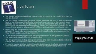 LiveType
 We used a software called Live Type in order to produce the credits and titles for
our production
 We had never used this programme before therefore we had to teach ourselves
how to use it however it was quite easy to pick up as most of the aspects were
labelled out for you. The programme was quite professional and allowed us to
position the title wherever we wanted on screen and with what background we
chose. It also gave us a large variety of fonts and animations to choose from
 From using this programme we developed our designing skills as we had to start
producing these titles and credits from scratch and chose where we thought
they fit best on screen with our narrative
 At first it was challenging to work the programme but as we got more used to
the tools available we found it easier to work
 The programme ended up being very simple and easy to use and allowed us to
create titles and credits that looked professional
 If I was to create another project I would definitely use Live Type again as it was
convenient for us to use and helped our final production look professional
 