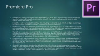 Premiere Pro
 For all of our editing we used Adobe Premier Pro CC 2014, this is a professional piece of software
(used to make Hollywood films such as the Hobbit). We used this equipment in order to add
credits, music and filters etc.
 It had the tools we needed to edit our film including audio and visual effects and gave us a large
range of options in order to create a professional looking production
 Neither of us had used Premiere pro before so it was a challenge for us to work out how to use all
of the possible effects. We found it was quite similar to Final Cut which we had previously used but
was more advanced and allowed a more detailed edit of our final film
 The software was very convenient and we used some of the filters that were made available to us
in order to create more of a meaning in our narrative, we also slowed down our production on
this programme which helped create more meaning in our narrative. We found the programme
was very easy to upload our filming and save the final production
 One drawback we found from using this software however is we had some trouble exporting our
final production as there was a significant difference in the size of the black box around the
picture of the two parts of our film. We could not find a solution to this problem therefore we had
to work around it
 Overall, it helped us to develop the skill of editing a film. It was simple to use when we got the
hang of what the options were and gave us a final production that looked very professional. If we
had to make another production we would use this software again as we now understand how to
work it therefore it is a very effective piece of technology to use
 