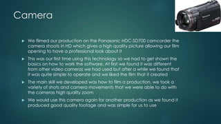 Camera
 We filmed our production on the Panasonic HDC-SD700 camcorder the
camera shoots in HD which gives a high quality picture allowing our film
opening to have a professional look about it
 This was our first time using this technology so we had to get shown the
basics on how to work the software. At first we found it was different
from other video cameras we had used but after a while we found that
it was quite simple to operate and we liked the film that it created
 The main skill we developed was how to film a production, we took a
variety of shots and camera movements that we were able to do with
the cameras high quality zoom
 We would use this camera again for another production as we found it
produced good quality footage and was simple for us to use
 