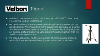 Tripod
 In order to steady our shots on the Panasonic HDC-SD700 camcorder,
we used the Velbon CX 88 Tripod
 We previously had some experience in using tripods however not this
specific brand. We enjoyed using this equipment as it gave us a range
of options to make our production look professional including high and
low angled shots and allowed us to create the panning shots that we
used in our final production
 The tripod allowed us to develop our skills of camera work and as a
result of this we would use this equipment in another production
 