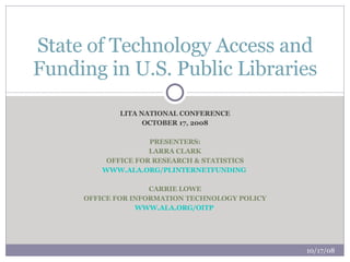 LITA NATIONAL CONFERENCE OCTOBER 17, 2008 PRESENTERS: LARRA CLARK OFFICE FOR RESEARCH & STATISTICS WWW.ALA.ORG/PLINTERNETFUNDING   CARRIE LOWE OFFICE FOR INFORMATION TECHNOLOGY POLICY WWW.ALA.ORG/OITP   State of Technology Access and Funding in U.S. Public Libraries 10/17/08 