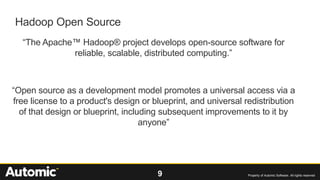 9 Property of Automic Software. All rights reserved
Hadoop Open Source
“The Apache™ Hadoop® project develops open-source software for
reliable, scalable, distributed computing.”
“Open source as a development model promotes a universal access via a
free license to a product's design or blueprint, and universal redistribution
of that design or blueprint, including subsequent improvements to it by
anyone”
 