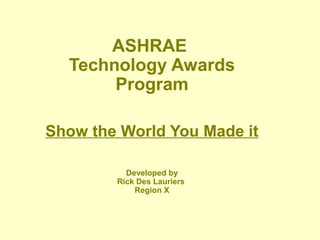 ASHRAE
Technology Awards
Program
Show the World You Made it
Developed by
Rick Des Lauriers
Region X
 