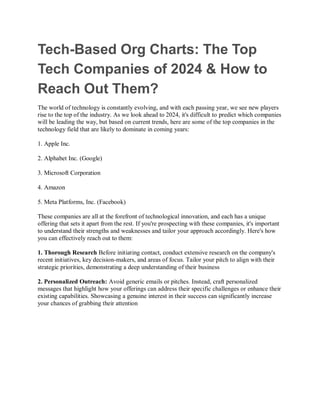 Tech-Based Org Charts: The Top
Tech Companies of 2024 & How to
Reach Out Them?
The world of technology is constantly evolving, and with each passing year, we see new players
rise to the top of the industry. As we look ahead to 2024, it's difficult to predict which companies
will be leading the way, but based on current trends, here are some of the top companies in the
technology field that are likely to dominate in coming years:
1. Apple Inc.
2. Alphabet Inc. (Google)
3. Microsoft Corporation
4. Amazon
5. Meta Platforms, Inc. (Facebook)
These companies are all at the forefront of technological innovation, and each has a unique
offering that sets it apart from the rest. If you're prospecting with these companies, it's important
to understand their strengths and weaknesses and tailor your approach accordingly. Here's how
you can effectively reach out to them:
1. Thorough Research Before initiating contact, conduct extensive research on the company's
recent initiatives, key decision-makers, and areas of focus. Tailor your pitch to align with their
strategic priorities, demonstrating a deep understanding of their business
2. Personalized Outreach: Avoid generic emails or pitches. Instead, craft personalized
messages that highlight how your offerings can address their specific challenges or enhance their
existing capabilities. Showcasing a genuine interest in their success can significantly increase
your chances of grabbing their attention
 