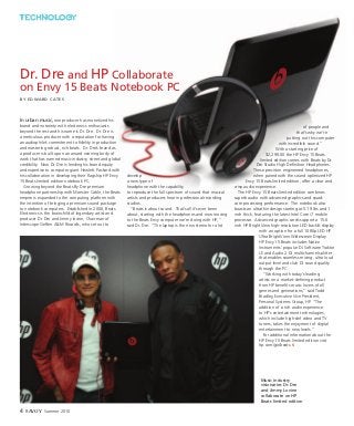 In urban music, one producer has monetized his
brand and notoriety with electronics enthusiasts
beyond the rest and his name is Dr. Dre. Dr. Dre is
a meticulous producer with a reputation for having
an audiophile’s commitment to fidelity in production
and mastering robust, rich beats. Dr. Dre’s brand as
a producer is built upon an award winning body of
work that has earned music industry, street and global
credibility. Now Dr. Dre is lending his brand equity
and expertise to computer giant Hewlett Packard with
his collaboration in developing their flagship HP Envy
15 Beats limited edition notebook PC.
Growing beyond the Beats By Dre premium
headphone partnership with Monster Cable, the Beats
empire is expanded to the computing platform with
the intention of bringing a premium sound package
to notebook computers. Established in 2006, Beats
Electronics is the brainchild of legendary artist and
producer Dr. Dre and Jimmy Iovine, Chairman of
Interscope Geffen A&M Records, who set out to
develop
a new type of
headphone with the capability
to reproduce the full spectrum of sound that musical
artists and producers hear in professional recording
studios.
“Beats is about sound. That’s all it’s ever been
about, starting with the headphones and now moving
to the Beats Envy computer we’re doing with HP, “
said Dr. Dre. “The laptop is the new stereo for a lot
of people and
that’s why we’re
putting out this computer
with incredible sound.”
With a starting price of
$2,299.00 the HP Envy 15 Beats
limited edition comes with Beats by Dr.
Dre Studio High Definition Headphones.
These precision engineered headphones,
when paired with the sound optimized HP
Envy 15 Beats limited edition, offer a clear and
crisp audio experience.
The HP Envy 15 Beats limited edition combines
superb audio with advanced graphics and quad-
core processing performance. The notebook also
boasts an ultrathin design starting at 5.19 lbs and 1
inch thick, featuring the latest Intel Core i7 mobile
processor. Advanced graphic cards support a 15.6
inch HP BrightView high-resolution LED backlit display
with an option for a full 1080p LED HP
Ultra BrightView Widescreen Display.
HP Envy 15 Beats includes Native
Instruments’ popular DJ Software Traktor
LE and Audio 2 DJ multichannel splitter
that enables seamless mixing, ultra loud
output level and club DJ sound quality
through the PC.
“Working with today’s leading
artists on a market-defining product
from HP benefits music lovers of all
genres and generations,” said Todd
Bradley, Executive Vice President,
Personal Systems Group, HP. “The
addition of a rich audio experience
to HP’s entertainment technologies,
which include high-def video and TV
tuners, takes the enjoyment of digital
entertainment to new levels.”
For additional information about the
HP Envy 15 Beats limited edition visit
hp.com/go/beats. S
4 Savoy Summer 2010
TECHNOLOGY
Music industry
visionaries Dr. Dre
and Jimmy Lovine
collaborate on HP
Beats limited edition
Dr. Dre and HP Collaborate
on Envy 15 Beats Notebook PC
by Edward Cates
 