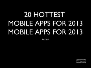 20 HOTTEST
MOBILE APPS FOR 2013
MOBILE APPS FOR 2013
         (so far)




                    Victor Hernandez
                    CNN ‘App-ologist’
                    February 26, 2013
 