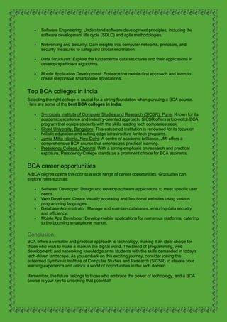  Software Engineering: Understand software development principles, including the
software development life cycle (SDLC) and agile methodologies.
 Networking and Security: Gain insights into computer networks, protocols, and
security measures to safeguard critical information.
 Data Structures: Explore the fundamental data structures and their applications in
developing efficient algorithms.
 Mobile Application Development: Embrace the mobile-first approach and learn to
create responsive smartphone applications.
Top BCA colleges in India
Selecting the right college is crucial for a strong foundation when pursuing a BCA course.
Here are some of the best BCA colleges in India:
 Symbiosis Institute of Computer Studies and Research (SICSR), Pune: Known for its
academic excellence and industry-oriented approach, SICSR offers a top-notch BCA
program that equips students with the skills leading tech companies seek.
 Christ University, Bangalore: This esteemed institution is renowned for its focus on
holistic education and cutting-edge infrastructure for tech programs.
 Jamia Millia Islamia, New Delhi: A centre of academic brilliance, JMI offers a
comprehensive BCA course that emphasizes practical learning.
 Presidency College, Chennai: With a strong emphasis on research and practical
exposure, Presidency College stands as a prominent choice for BCA aspirants.
BCA career opportunities
A BCA degree opens the door to a wide range of career opportunities. Graduates can
explore roles such as:
 Software Developer: Design and develop software applications to meet specific user
needs.
 Web Developer: Create visually appealing and functional websites using various
programming languages.
 Database Administrator: Manage and maintain databases, ensuring data security
and efficiency.
 Mobile App Developer: Develop mobile applications for numerous platforms, catering
to the booming smartphone market.
Conclusion:
BCA offers a versatile and practical approach to technology, making it an ideal choice for
those who wish to make a mark in the digital world. The blend of programming, web
development, and networking knowledge arms students with the skills demanded in today's
tech-driven landscape. As you embark on this exciting journey, consider joining the
esteemed Symbiosis Institute of Computer Studies and Research (SICSR) to elevate your
learning experience and unlock a world of opportunities in the tech domain.
Remember, the future belongs to those who embrace the power of technology, and a BCA
course is your key to unlocking that potential!
 