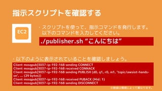 ָʾץȤ_J
EC2
?ץȤʹäơָʾޥɤkФޤ
¤ΥޥɤƤ
./publisher.sh ˤϡ
Client mosqpub|3037-ip-192-168 sending CONNECT
Client mosqpub|3037-ip-192-168 received CONNACK
Client mosqpub|3037-ip-192-168 sending PUBLISH (d0, q1, r0, m1, 'topic/awsiot-hands-
on', ... (29 bytes))
Client mosqpub|3037-ip-192-168 received PUBACK (Mid: 1)
Client mosqpub|3037-ip-192-168 sending DISCONNECT
?¤Τ褦˱ʾƤ뤳Ȥ_Jޤ礦
ϭhˤäƮʤޤ
 
