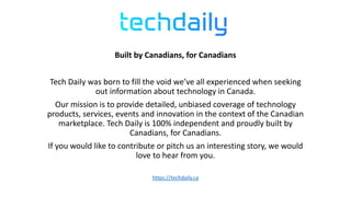 Built by Canadians, for Canadians
Tech Daily was born to fill the void we’ve all experienced when seeking
out information about technology in Canada.
Our mission is to provide detailed, unbiased coverage of technology
products, services, events and innovation in the context of the Canadian
marketplace. Tech Daily is 100% independent and proudly built by
Canadians, for Canadians.
If you would like to contribute or pitch us an interesting story, we would
love to hear from you.
https://techdaily.ca
 