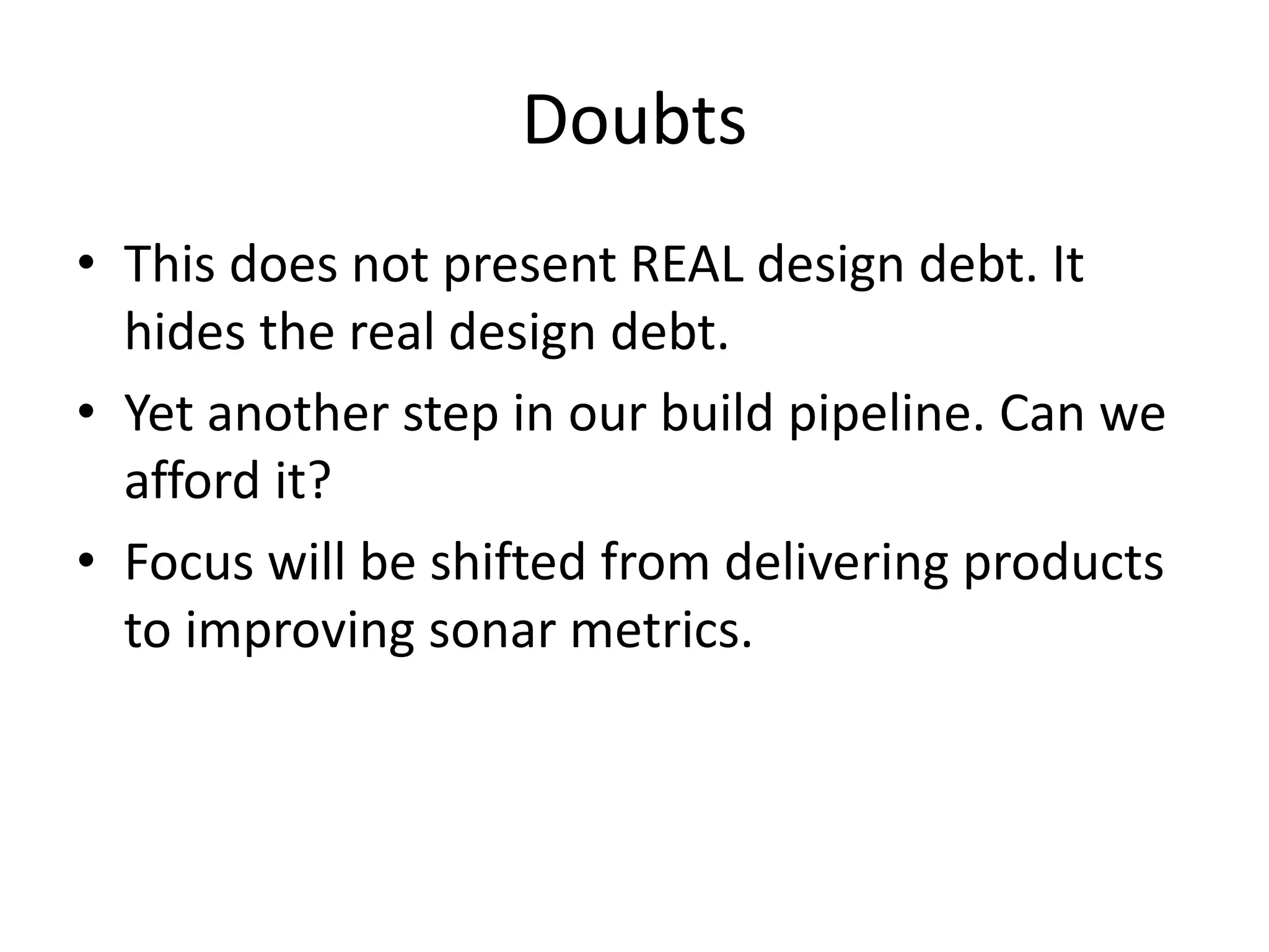 Doubts
• This does not present REAL design debt. It
hides the real design debt.
• Yet another step in our build pipeline. Can we
afford it?
• Focus will be shifted from delivering products
to improving sonar metrics.
 