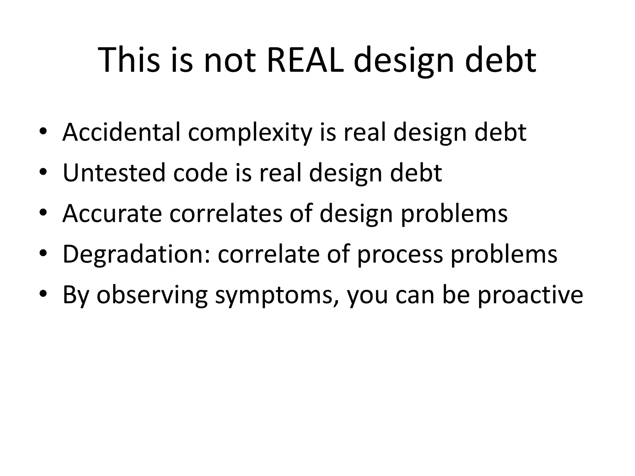 This is not REAL design debt
• Accidental complexity is real design debt
• Untested code is real design debt
• Accurate correlates of design problems
• Degradation: correlate of process problems
• By observing symptoms, you can be proactive
 