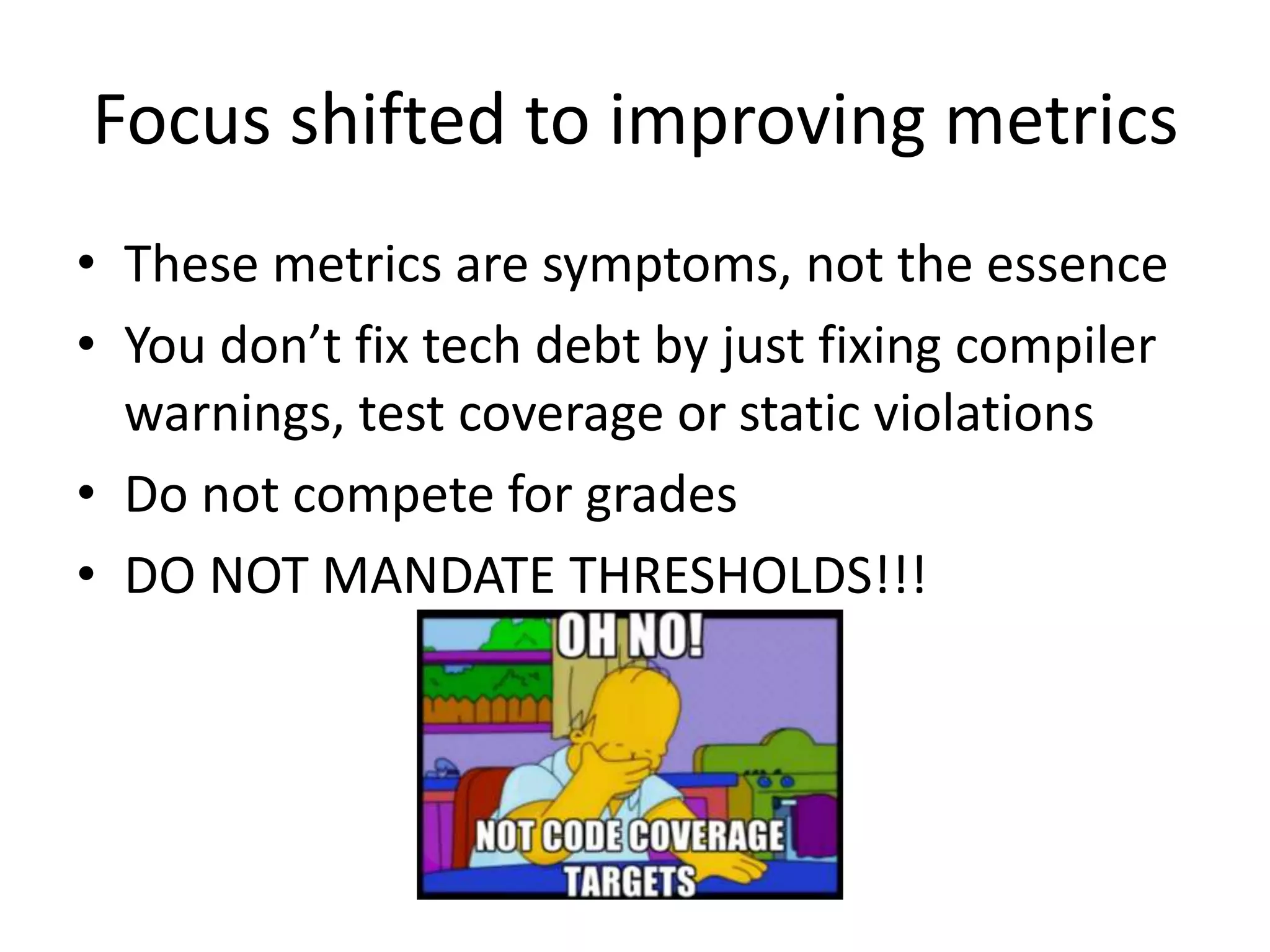 Focus shifted to improving metrics
• These metrics are symptoms, not the essence
• You don’t fix tech debt by just fixing compiler
warnings, test coverage or static violations
• Do not compete for grades
• DO NOT MANDATE THRESHOLDS!!!
 