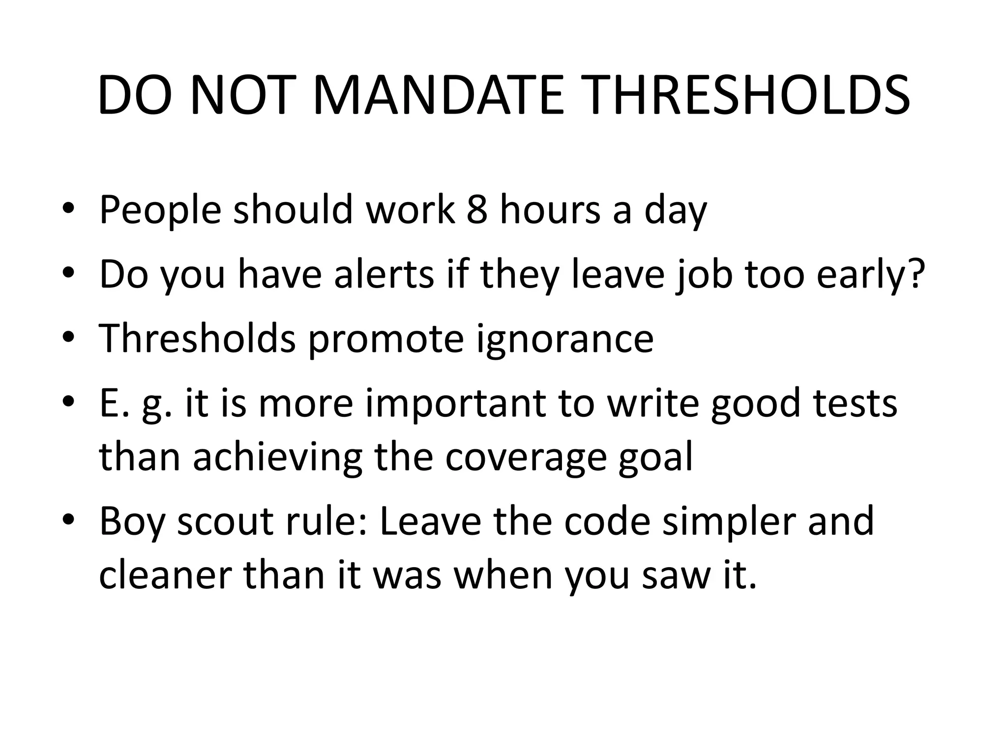 DO NOT MANDATE THRESHOLDS
• People should work 8 hours a day
• Do you have alerts if they leave job too early?
• Thresholds promote ignorance
• E. g. it is more important to write good tests
than achieving the coverage goal
• Boy scout rule: Leave the code simpler and
cleaner than it was when you saw it.
 