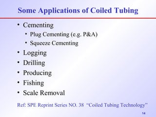 Some Applications of Coiled Tubing 
• Cementing 
• Plug Cementing (e.g. P&A) 
• Squeeze Cementing 
• Logging 
• Drilling 
• Producing 
• Fishing 
• Scale Removal 
Ref: SPE Reprint Series NO. 38 “Coiled Tubing Technology” 
14 
 