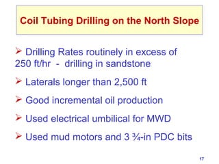 17 
Coil Tubing Drilling on the North Slope 
 Drilling Rates routinely in excess of 
250 ft/hr - drilling in sandstone 
 Laterals longer than 2,500 ft 
 Good incremental oil production 
 Used electrical umbilical for MWD 
 Used mud motors and 3 ¾-in PDC bits 
 