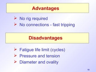 18 
Advantages 
 No rig required 
 No connections - fast tripping 
Disadvantages 
 Fatigue life limit (cycles) 
 Pressure and tension 
 Diameter and ovality 
 