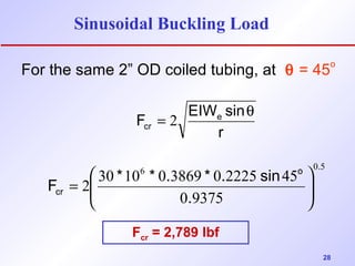 28 
Sinusoidal Buckling Load 
For the same 2” OD coiled tubing, at q = 45o 
F EIWe sin 
cr 
= 2 q 
r 
6 0 5 
F * * . * . sin ÷ ÷ø 
2 30 10 0 3869 0 2225 45 
0 9375 
o . 
cr . 
ö 
ç çè æ 
= 
Fcr = 2,789 lbf 
 