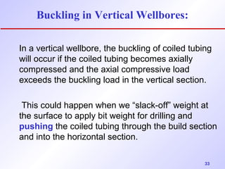 33 
Buckling in Vertical Wellbores: 
In a vertical wellbore, the buckling of coiled tubing 
will occur if the coiled tubing becomes axially 
compressed and the axial compressive load 
exceeds the buckling load in the vertical section. 
This could happen when we “slack-off” weight at 
the surface to apply bit weight for drilling and 
pushing the coiled tubing through the build section 
and into the horizontal section. 
 