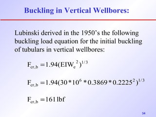 34 
Buckling in Vertical Wellbores: 
Lubinski derived in the 1950’s the following 
buckling load equation for the initial buckling 
of tubulars in vertical wellbores: 
= 
F 1.94(EIW ) 
= 
F 1.94(30*10 *0.3869*0.2225 ) 
F 161 lbf 
cr,b 
6 2 1/3 
cr,b 
2 1/3 
cr,b e 
= 
 