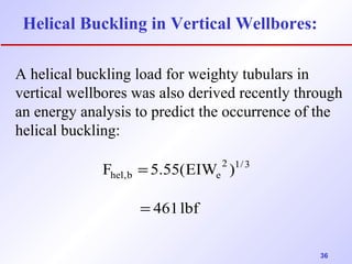 36 
Helical Buckling in Vertical Wellbores: 
A helical buckling load for weighty tubulars in 
vertical wellbores was also derived recently through 
an energy analysis to predict the occurrence of the 
helical buckling: 
F 5.55(EIW 2 )1/3 
hel,b e 
461 lbf 
= 
= 
 