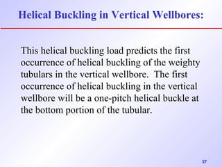 Helical Buckling in Vertical Wellbores: 
37 
This helical buckling load predicts the first 
occurrence of helical buckling of the weighty 
tubulars in the vertical wellbore. The first 
occurrence of helical buckling in the vertical 
wellbore will be a one-pitch helical buckle at 
the bottom portion of the tubular. 
 