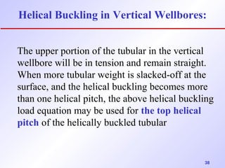 Helical Buckling in Vertical Wellbores: 
The upper portion of the tubular in the vertical 
wellbore will be in tension and remain straight. 
When more tubular weight is slacked-off at the 
surface, and the helical buckling becomes more 
than one helical pitch, the above helical buckling 
load equation may be used for the top helical 
pitch of the helically buckled tubular 
38 
 