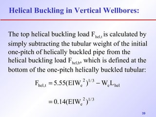 39 
Helical Buckling in Vertical Wellbores: 
The top helical buckling load Fhel,t is calculated by 
simply subtracting the tubular weight of the initial 
one-pitch of helically buckled pipe from the 
helical buckling load Fhel,b, which is defined at the 
bottom of the one-pitch helically buckled tubular: 
= - 
F 5.55(EIW ) W L 
2 1/3 
e 
e hel 
2 1/3 
hel,t e 
0.14(EIW ) 
= 
 