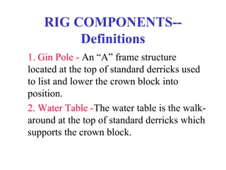 RIG COMPONENTS--
Definitions
1. Gin Pole - An “A” frame structure
located at the top of standard derricks used
to list and lower the crown block into
position.
2. Water Table -The water table is the walk-
around at the top of standard derricks which
supports the crown block.
 