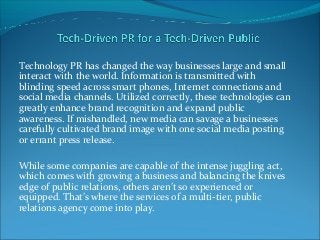 Technology PR has changed the way businesses large and small
interact with the world. Information is transmitted with
blinding speed across smart phones, Internet connections and
social media channels. Utilized correctly, these technologies can
greatly enhance brand recognition and expand public
awareness. If mishandled, new media can savage a businesses
carefully cultivated brand image with one social media posting
or errant press release.
While some companies are capable of the intense juggling act,
which comes with growing a business and balancing the knives
edge of public relations, others aren’t so experienced or
equipped. That’s where the services of a multi-tier, public
relations agency come into play.
 