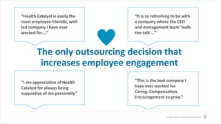 © Health Catalyst. Confidential and Proprietary.
“This is the best company I
have ever worked for.
Caring. Compensation.
Encouragement to grow.”
The only outsourcing decision that
increases employee engagement
“Health Catalyst is easily the
most employee-friendly, well-
led company I have ever
worked for....”
“I am appreciative of Health
Catalyst for always being
supportive of me personally.”
“It is so refreshing to be with
a company where the CEO
and management team ‘walk-
the-talk’…”
 