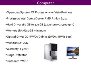 Computer Operating System: XP Professional or Vista Business Processor: Intel Core 2 Duo or AMD Athlon 64 x2 Hard Drive: 160 GB to 320 GB (7200 rpm vs. 5400 rpm) Memory (RAM): 1 GB minimum  Optical Drive: CD-RW/DVD drive (DVD+/-RW is best) Monitor: 17” LCD Warranty: 1 year+ Surge Protector Bluetooth? Wifi? 