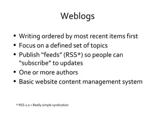 Weblogs Writing ordered by most recent items first Focus on a defined set of topics Publish “feeds” (RSS*) so people can “subscribe” to updates One or more authors Basic website content management system * RSS 2.0 = Really simple syndication 