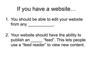 If you have a website… You should be able to edit your website from any ___________. Your website should have the ability to publish an _____ “feed”. This lets people use a “feed reader” to view new content. 