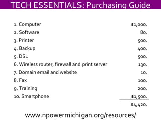 TECH ESSENTIALS: Purchasing Guide www.npowermichigan.org/resources/ 1. Computer $1,000. 2. Software 80. 3. Printer 500. 4. Backup 400. 5. DSL 500. 6. Wireless router, firewall and print server 130. 7. Domain email and website 10. 8. Fax 100. 9. Training 200. 10. Smartphone $1,500. $4,420. 