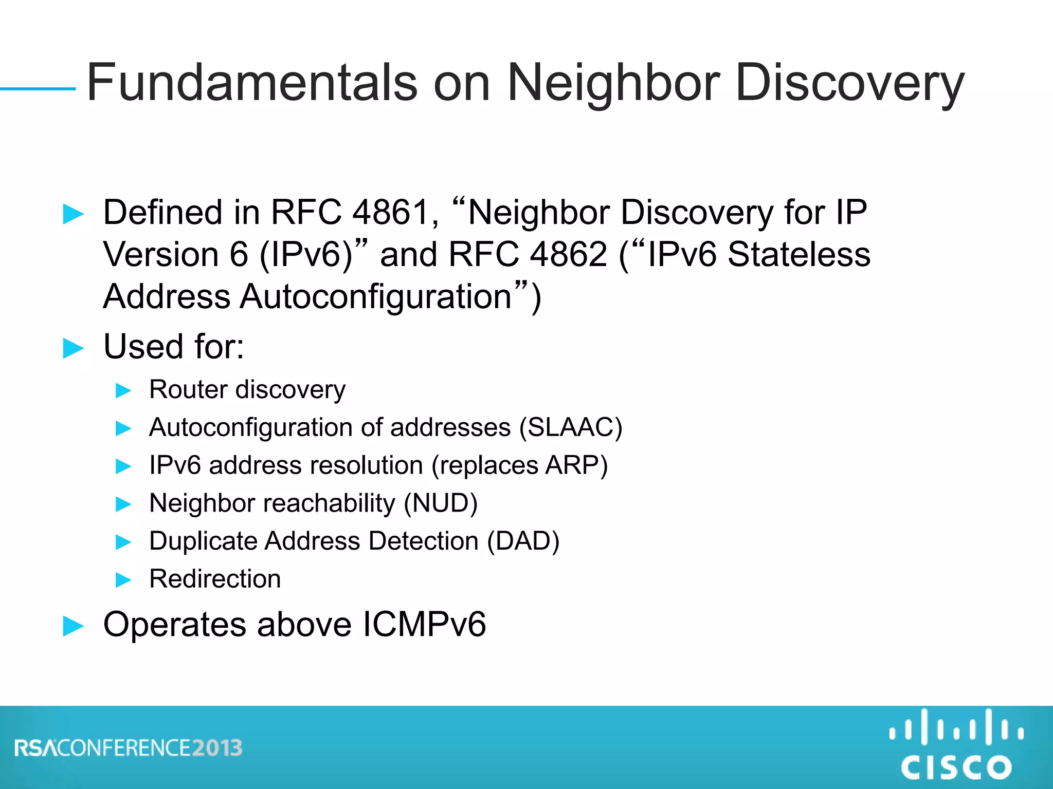 ► Defined in RFC 4861, “Neighbor Discovery for IP
Version 6 (IPv6)” and RFC 4862 (“IPv6 Stateless
Address Autoconfiguration”)
► Used for:
► Router discovery
► Autoconfiguration of addresses (SLAAC)
► IPv6 address resolution (replaces ARP)
► Neighbor reachability (NUD)
► Duplicate Address Detection (DAD)
► Redirection
► Operates above ICMPv6
Fundamentals on Neighbor Discovery
 