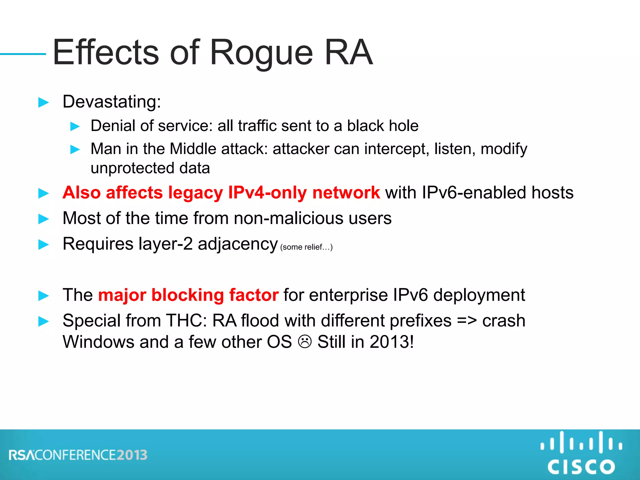 ► Devastating:
► Denial of service: all traffic sent to a black hole
► Man in the Middle attack: attacker can intercept, listen, modify
unprotected data
► Also affects legacy IPv4-only network with IPv6-enabled hosts
► Most of the time from non-malicious users
► Requires layer-2 adjacency(some relief…)
► The major blocking factor for enterprise IPv6 deployment
► Special from THC: RA flood with different prefixes => crash
Windows and a few other OS  Still in 2013!
Effects of Rogue RA
 