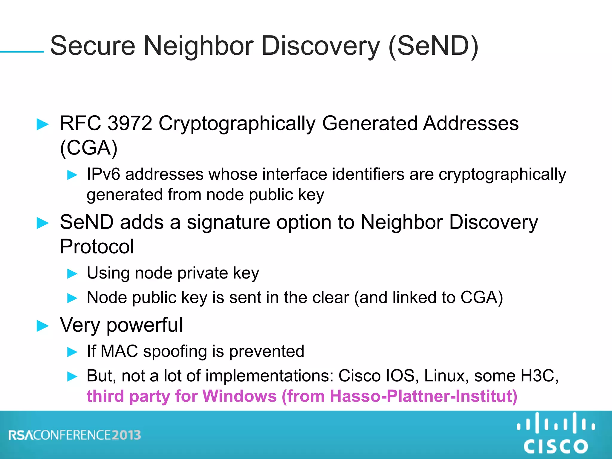 ► RFC 3972 Cryptographically Generated Addresses
(CGA)
► IPv6 addresses whose interface identifiers are cryptographically
generated from node public key
► SeND adds a signature option to Neighbor Discovery
Protocol
► Using node private key
► Node public key is sent in the clear (and linked to CGA)
► Very powerful
► If MAC spoofing is prevented
► But, not a lot of implementations: Cisco IOS, Linux, some H3C,
third party for Windows (from Hasso-Plattner-Institut)
Secure Neighbor Discovery (SeND)
 
